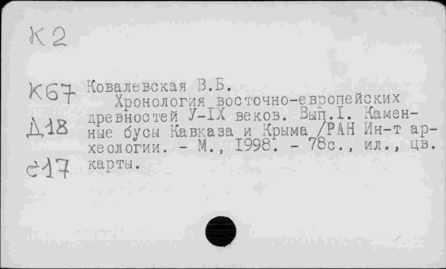 ﻿К 2
KSH-
ДД8
en
Ковалевская З.Б.
Хр о н о л о г и я во с то чн о~е вр о ne Й С КИ X древностей У—IX веков. Вып.1. Каменные бусы Кавказа и Крыма /.РАН Ин-т археологии. - М., 1998. - 78с., ил., цв. карты.